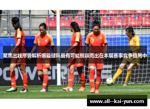聚焦出线形势解析哪些球队最有可能脱颖而出在本届赛事竞争格局中 聚焦出线形势解析哪些球队最有可能脱颖而出在本届赛事竞争格局中