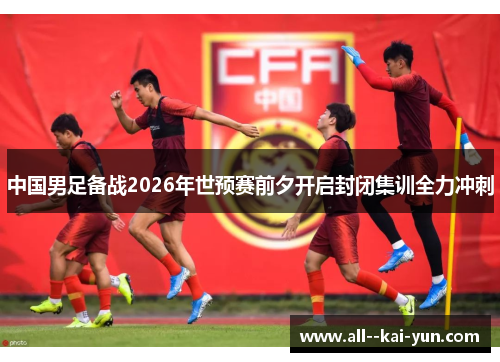 中国男足备战2026年世预赛前夕开启封闭集训全力冲刺