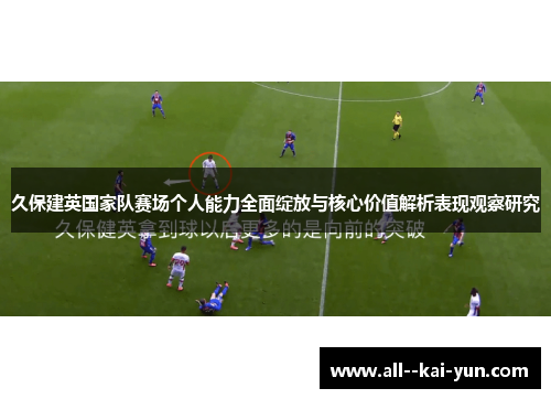久保建英国家队赛场个人能力全面绽放与核心价值解析表现观察研究