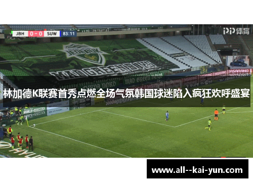 林加德K联赛首秀点燃全场气氛韩国球迷陷入疯狂欢呼盛宴